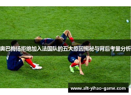 奥巴梅扬拒绝加入法国队的五大原因揭秘与背后考量分析